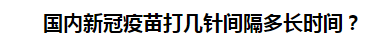 國內(nèi)新冠疫苗打幾針間隔多長時間？