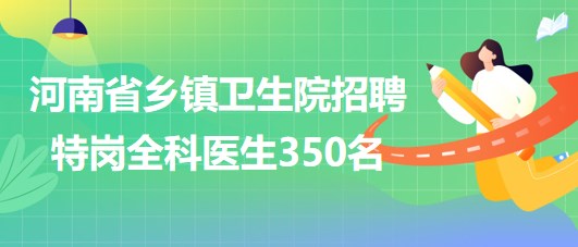 河南省2023年為鄉(xiāng)鎮(zhèn)衛(wèi)生院招聘特崗全科醫(yī)生350名