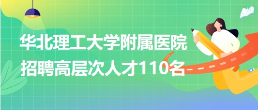 唐山市華北理工大學附屬醫(yī)院2023年招聘高層次人才110名