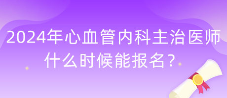 2024年心血管內(nèi)科主治醫(yī)師什么時候能報名？